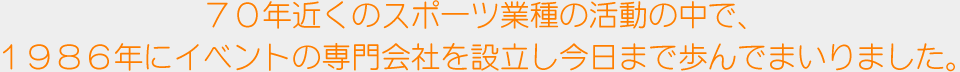 ７０年近くのスポーツ業種の活動の中で、１９８６年にイベントの専門会社を設立し今日まで歩んでまいりました。