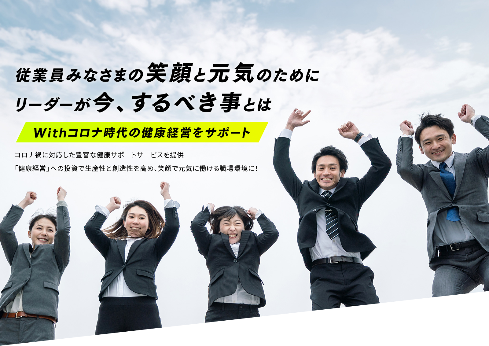 従業員みなさまの笑顔と元気のためにリーダーが今、するべき事とは Withコロナ時代の健康経営をサポート コロナ禍に対応した豊富な健康サポートサービスを提供 「健康経営」への投資で生産性と創造性を高め、笑顔で元気に働ける職場環境に！